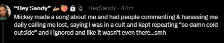 Hey Sandy tweet: Mickey made a song about me and had people commenting and harassing me daily calling me lost, saying I was in a cult and kept repeating so damn cold outside and I ignored it and like it wasn't even there...smh